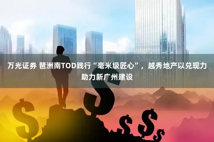 万光证券 琶洲南TOD践行“毫米级匠心”，越秀地产以兑现力助力新广州建设