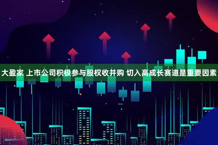 大盈家 上市公司积极参与股权收并购 切入高成长赛道是重要因素