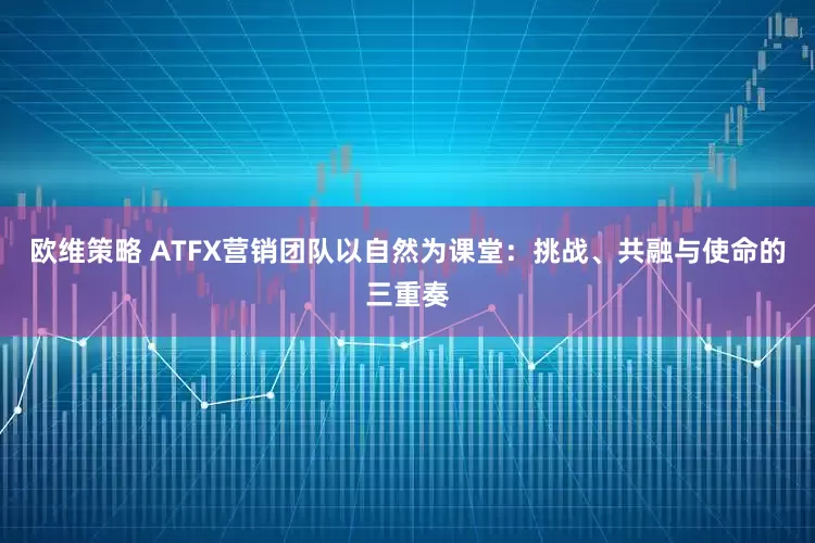 欧维策略 ATFX营销团队以自然为课堂：挑战、共融与使命的三重奏