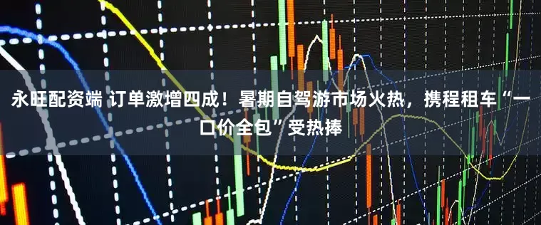 永旺配资端 订单激增四成！暑期自驾游市场火热，携程租车“一口价全包”受热捧