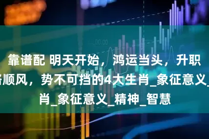 靠谱配 明天开始，鸿运当头，升职加薪，一路顺风，势不可挡的4大生肖_象征意义_精神_智慧