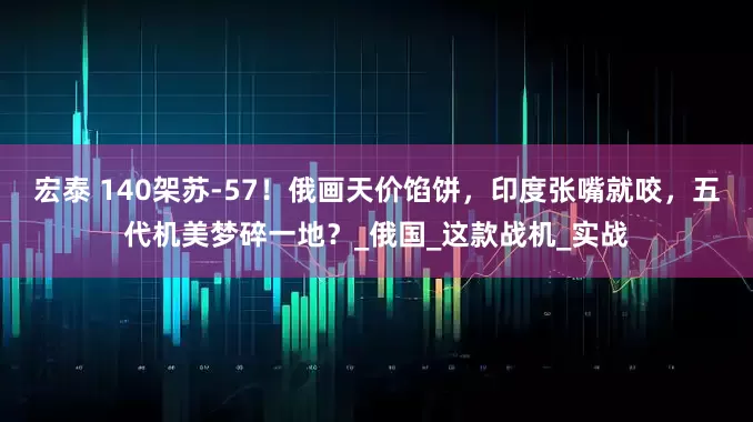 宏泰 140架苏-57！俄画天价馅饼，印度张嘴就咬，五代机美梦碎一地？_俄国_这款战机_实战