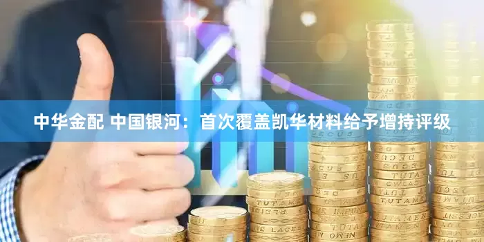 中华金配 中国银河：首次覆盖凯华材料给予增持评级
