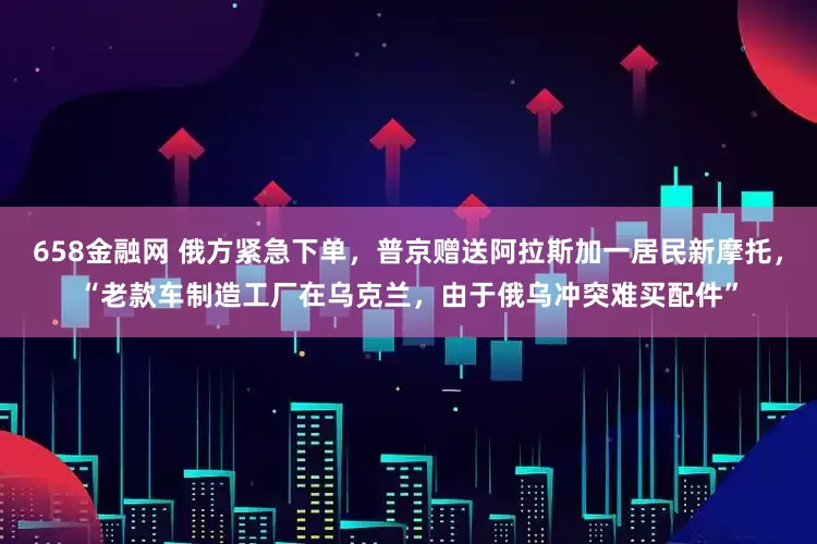 658金融网 俄方紧急下单，普京赠送阿拉斯加一居民新摩托，“老款车制造工厂在乌克兰，由于俄乌冲突难买配件”