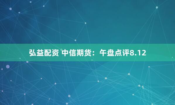 弘益配资 中信期货：午盘点评8.12