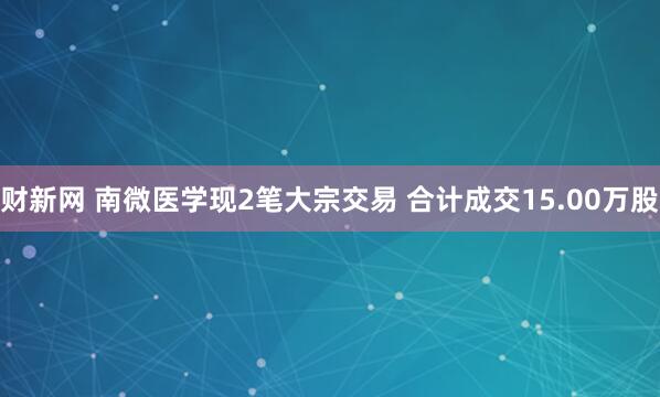 财新网 南微医学现2笔大宗交易 合计成交15.00万股