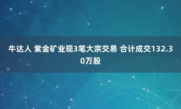 牛达人 紫金矿业现3笔大宗交易 合计成交132.30万股