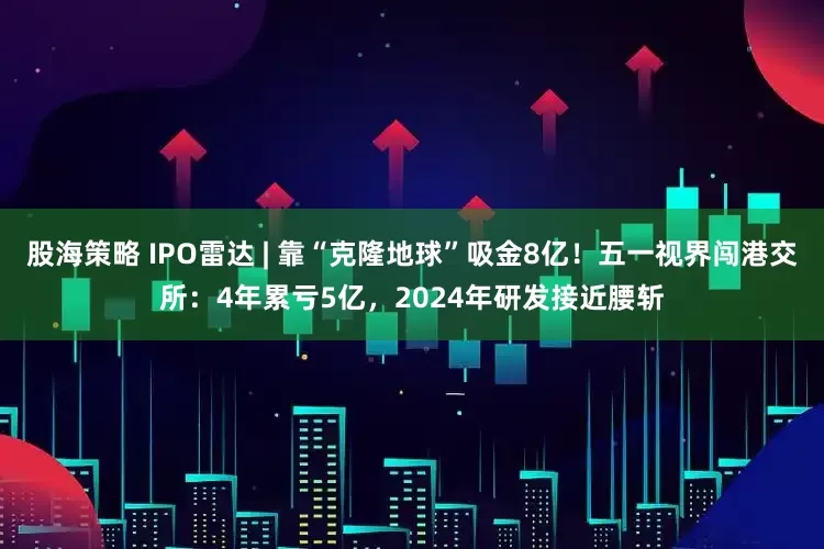 股海策略 IPO雷达 | 靠“克隆地球”吸金8亿！五一视界闯港交所：4年累亏5亿，2024年研发接近腰斩