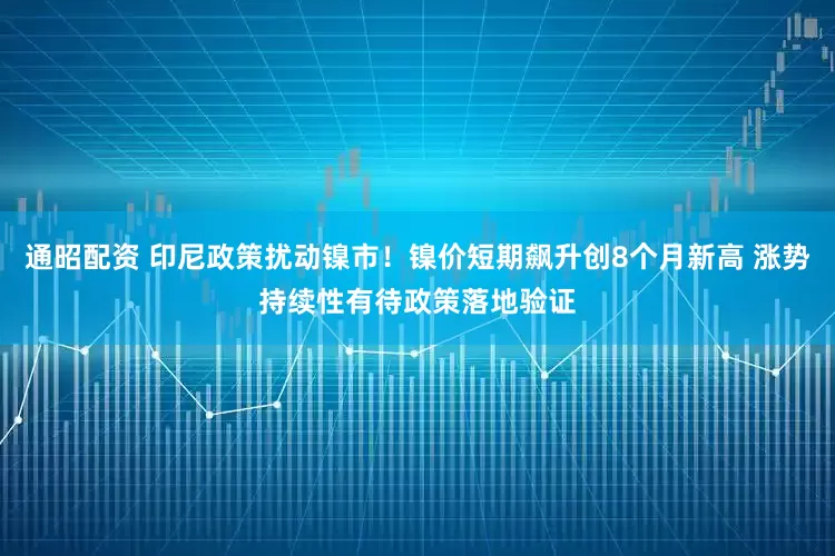 通昭配资 印尼政策扰动镍市！镍价短期飙升创8个月新高 涨势持续性有待政策落地验证