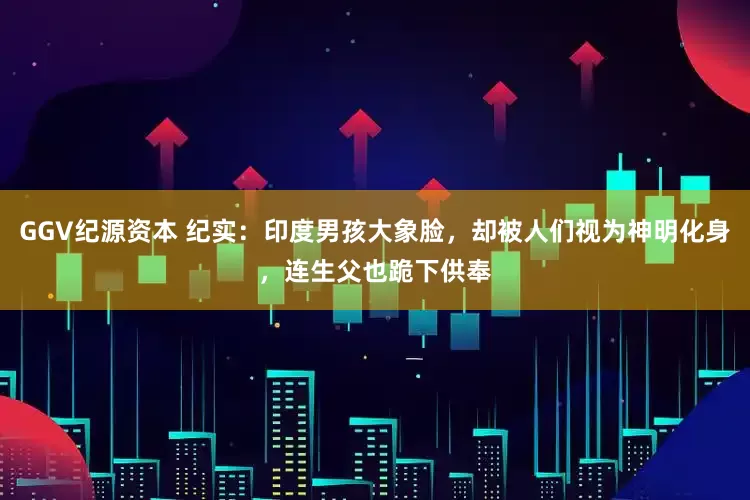 GGV纪源资本 纪实：印度男孩大象脸，却被人们视为神明化身，连生父也跪下供奉