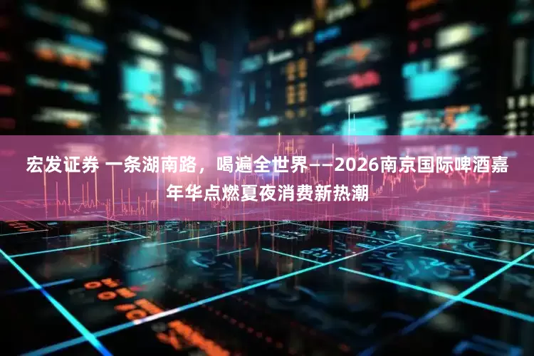 宏发证券 一条湖南路，喝遍全世界——2026南京国际啤酒嘉年华点燃夏夜消费新热潮